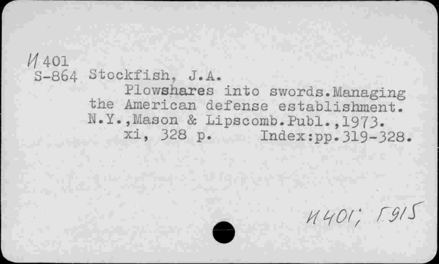 ﻿À/401
S-864 Stockfish, J.A.
Plowshares into swords.Managing the American defense establishment. N.Y.,Mason à Lipscomb.Publ.,1973.
xi, 328 p. Index:pp.319-328.
n<i0i: rsiï